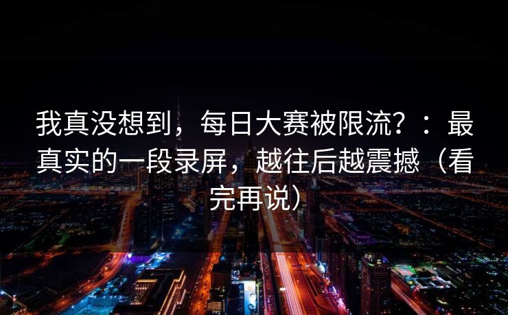 我真没想到，每日大赛被限流？：最真实的一段录屏，越往后越震撼（看完再说）