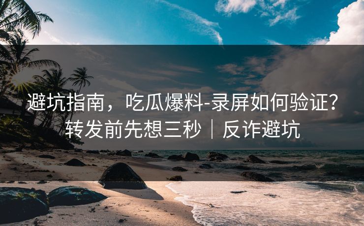 避坑指南，吃瓜爆料-录屏如何验证？转发前先想三秒｜反诈避坑