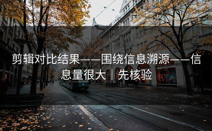 剪辑对比结果——围绕信息溯源——信息量很大｜先核验