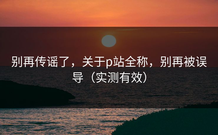 别再传谣了，关于p站全称，别再被误导（实测有效）