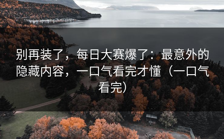 别再装了，每日大赛爆了：最意外的隐藏内容，一口气看完才懂（一口气看完）