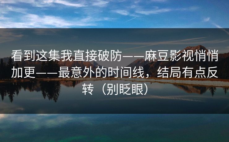 看到这集我直接破防——麻豆影视悄悄加更——最意外的时间线，结局有点反转（别眨眼）