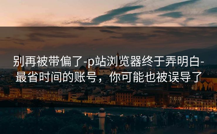 别再被带偏了-p站浏览器终于弄明白-最省时间的账号，你可能也被误导了