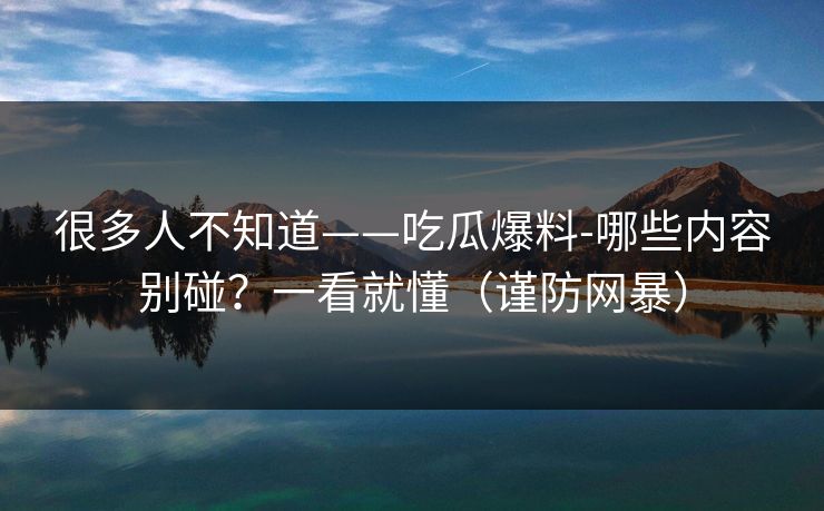 很多人不知道——吃瓜爆料-哪些内容别碰？一看就懂（谨防网暴）