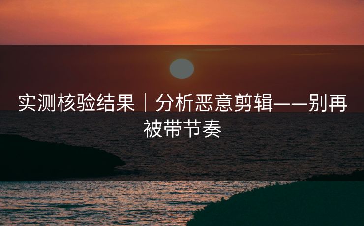 实测核验结果｜分析恶意剪辑——别再被带节奏
