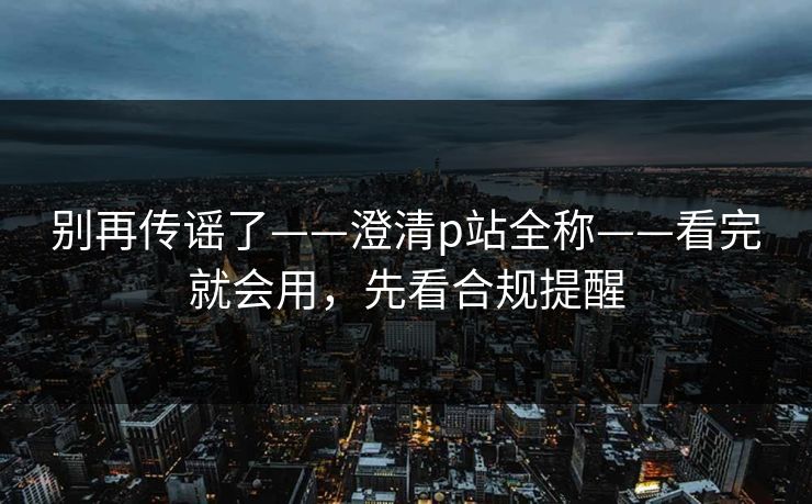 别再传谣了——澄清p站全称——看完就会用，先看合规提醒