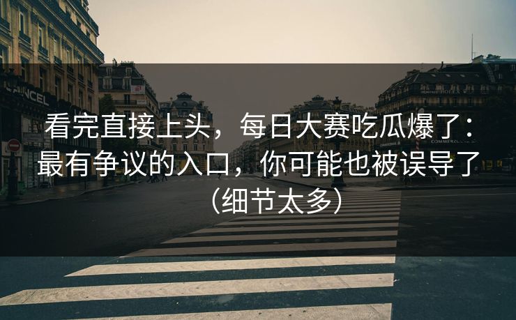 看完直接上头，每日大赛吃瓜爆了：最有争议的入口，你可能也被误导了（细节太多）