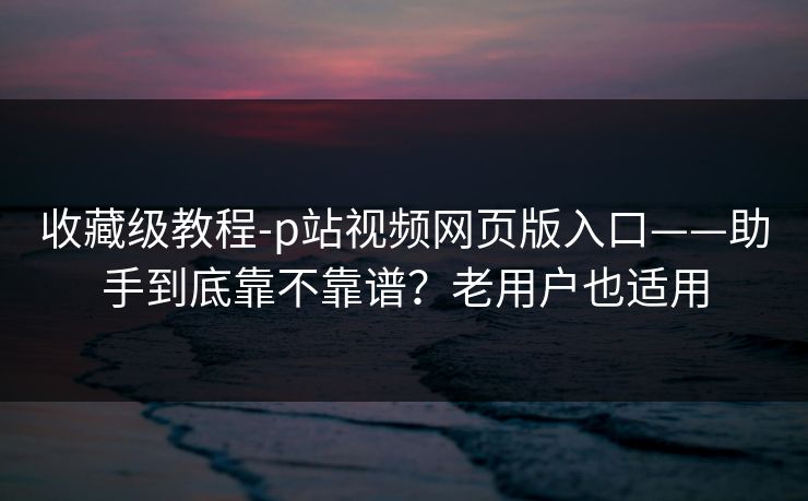 收藏级教程-p站视频网页版入口——助手到底靠不靠谱？老用户也适用