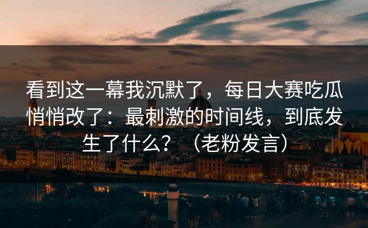 看到这一幕我沉默了，每日大赛吃瓜悄悄改了：最刺激的时间线，到底发生了什么？（老粉发言）