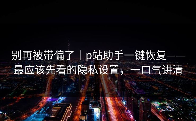 别再被带偏了｜p站助手一键恢复——最应该先看的隐私设置，一口气讲清