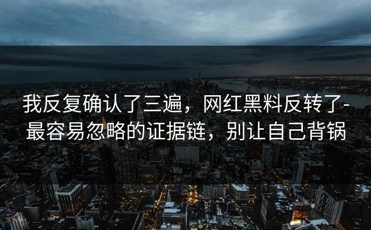 我反复确认了三遍，网红黑料反转了-最容易忽略的证据链，别让自己背锅