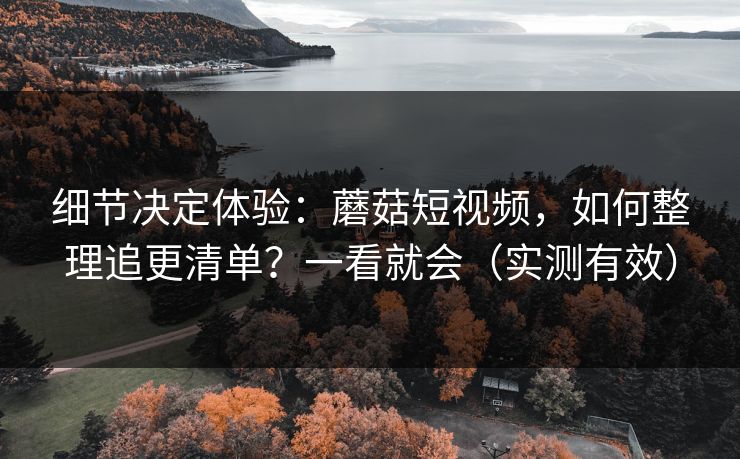 细节决定体验：蘑菇短视频，如何整理追更清单？一看就会（实测有效）