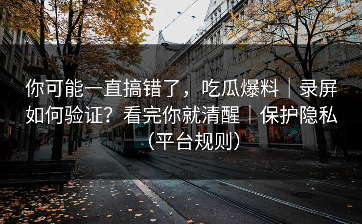 你可能一直搞错了，吃瓜爆料｜录屏如何验证？看完你就清醒｜保护隐私（平台规则）