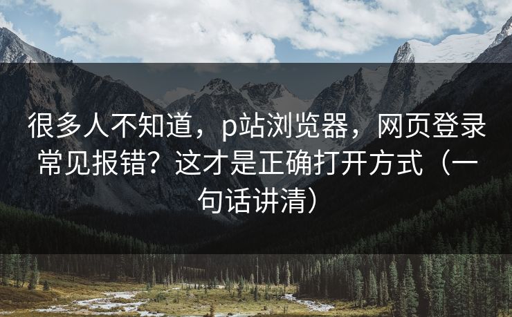 很多人不知道，p站浏览器，网页登录常见报错？这才是正确打开方式（一句话讲清）