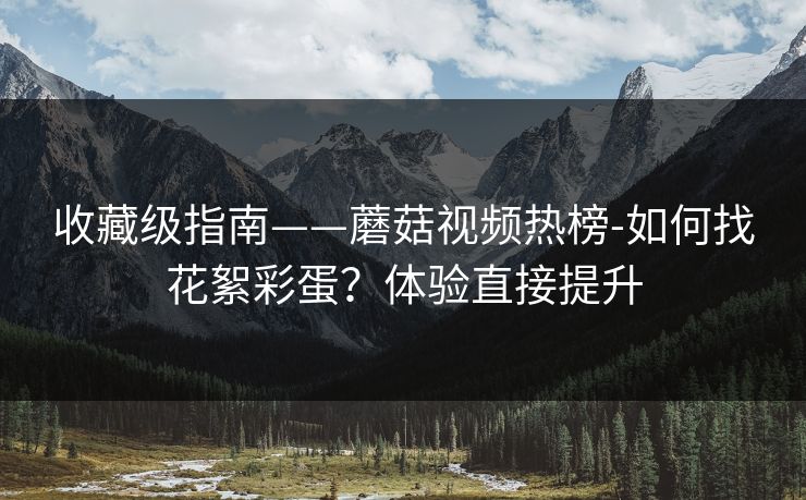 收藏级指南——蘑菇视频热榜-如何找花絮彩蛋？体验直接提升