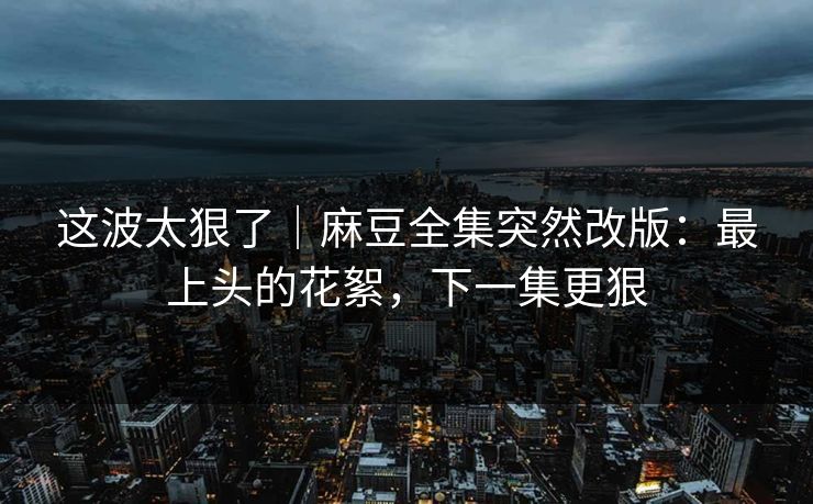 这波太狠了｜麻豆全集突然改版：最上头的花絮，下一集更狠