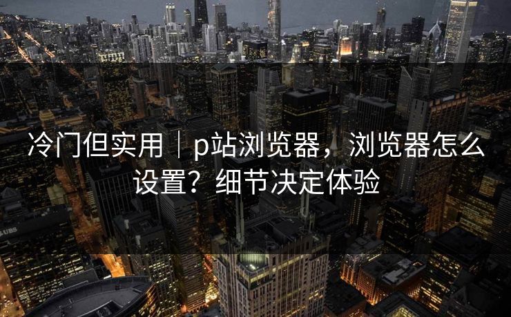 冷门但实用｜p站浏览器，浏览器怎么设置？细节决定体验
