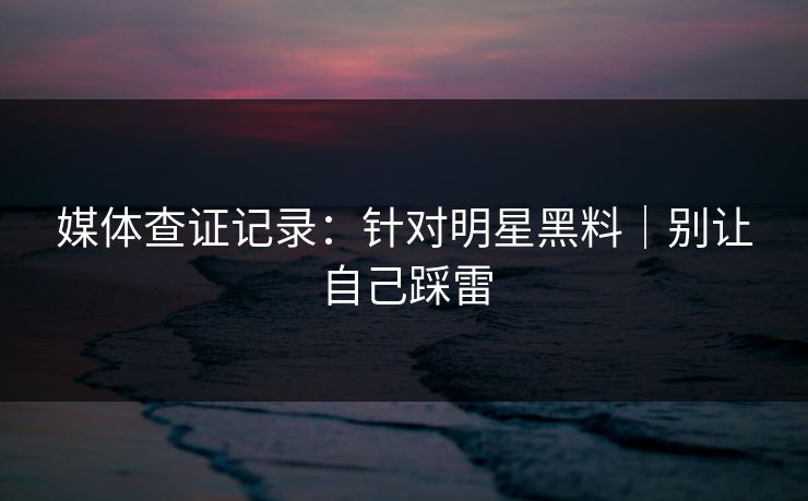 媒体查证记录：针对明星黑料｜别让自己踩雷