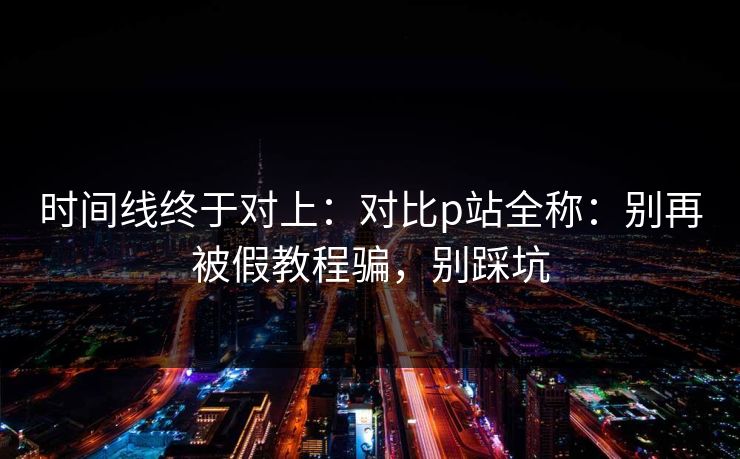 时间线终于对上：对比p站全称：别再被假教程骗，别踩坑