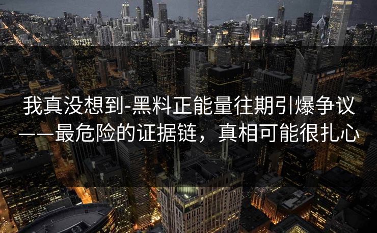 我真没想到-黑料正能量往期引爆争议——最危险的证据链，真相可能很扎心