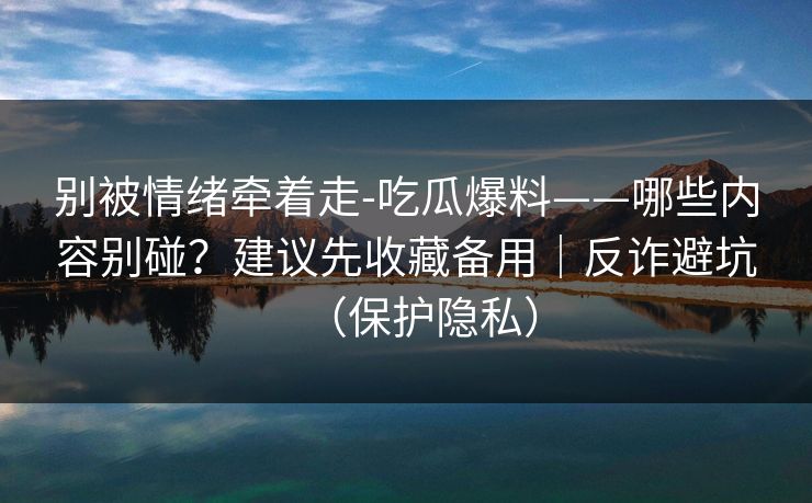 别被情绪牵着走-吃瓜爆料——哪些内容别碰？建议先收藏备用｜反诈避坑（保护隐私）