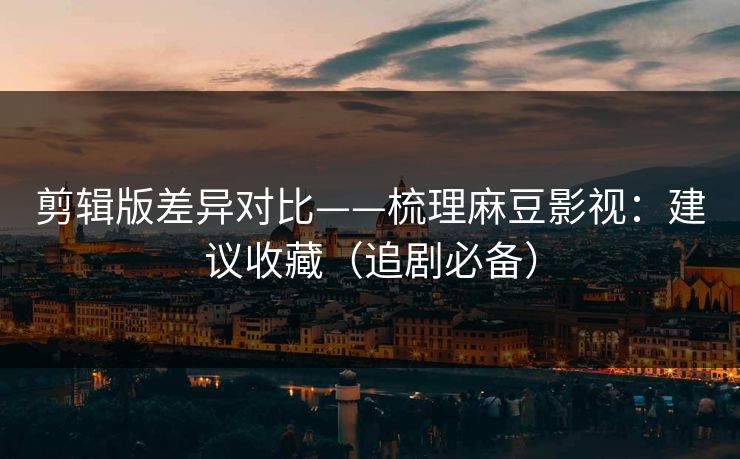 剪辑版差异对比——梳理麻豆影视：建议收藏（追剧必备）