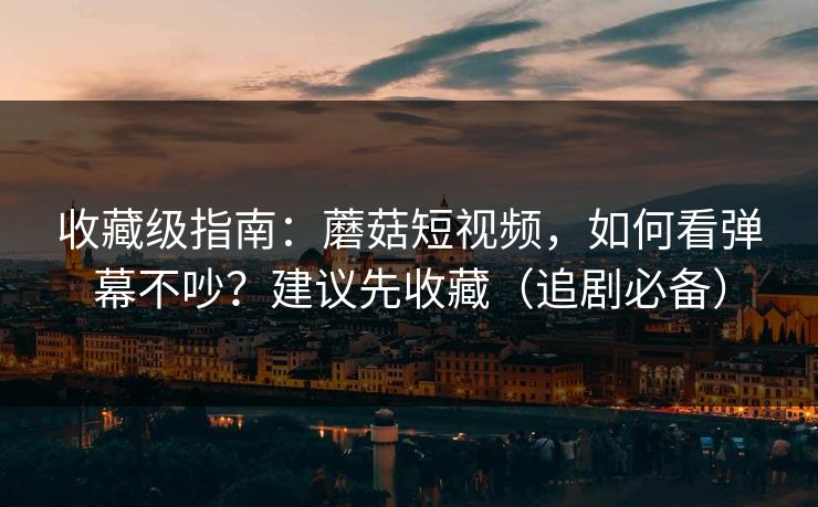 收藏级指南：蘑菇短视频，如何看弹幕不吵？建议先收藏（追剧必备）