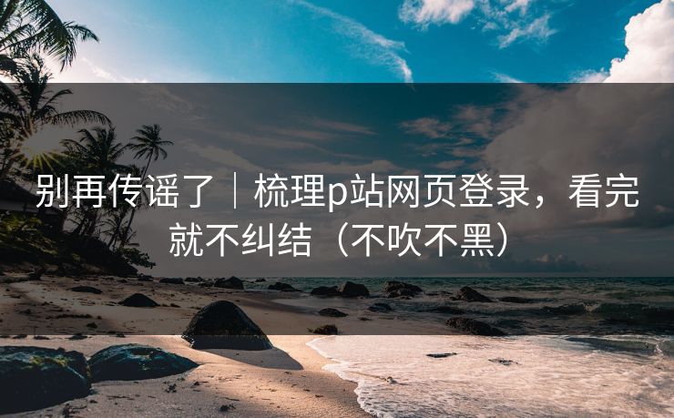 别再传谣了｜梳理p站网页登录，看完就不纠结（不吹不黑）