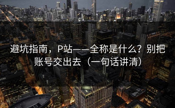 避坑指南，P站——全称是什么？别把账号交出去（一句话讲清）