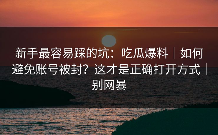 新手最容易踩的坑：吃瓜爆料｜如何避免账号被封？这才是正确打开方式｜别网暴