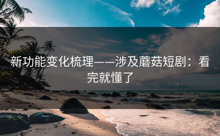新功能变化梳理——涉及蘑菇短剧：看完就懂了