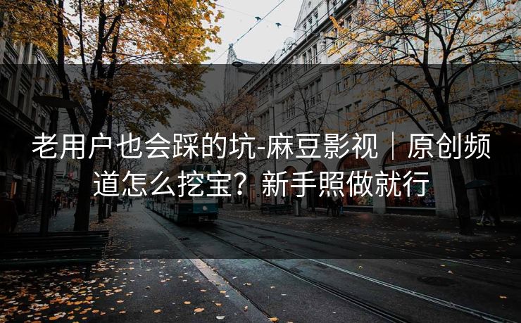 老用户也会踩的坑-麻豆影视｜原创频道怎么挖宝？新手照做就行