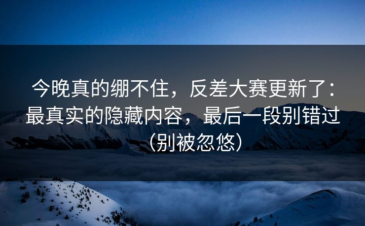 今晚真的绷不住，反差大赛更新了：最真实的隐藏内容，最后一段别错过（别被忽悠）