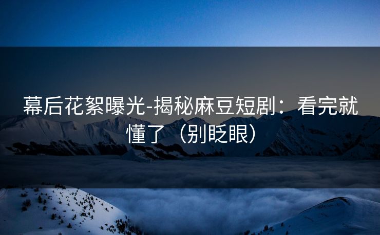 幕后花絮曝光-揭秘麻豆短剧：看完就懂了（别眨眼）