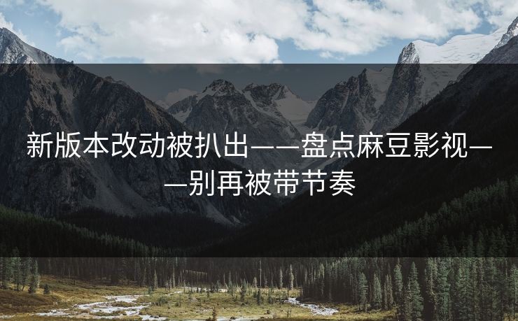 新版本改动被扒出——盘点麻豆影视——别再被带节奏