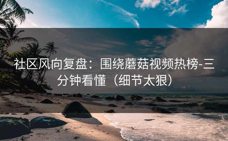 社区风向复盘：围绕蘑菇视频热榜-三分钟看懂（细节太狠）