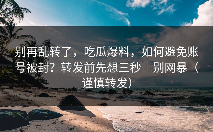 别再乱转了，吃瓜爆料，如何避免账号被封？转发前先想三秒｜别网暴（谨慎转发）