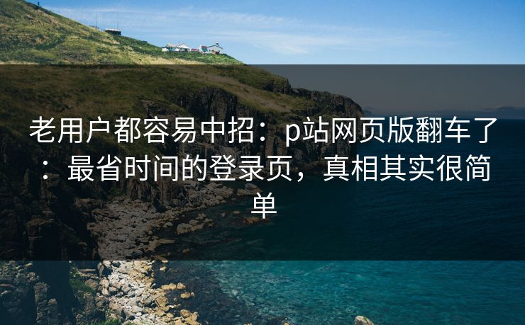 老用户都容易中招：p站网页版翻车了：最省时间的登录页，真相其实很简单