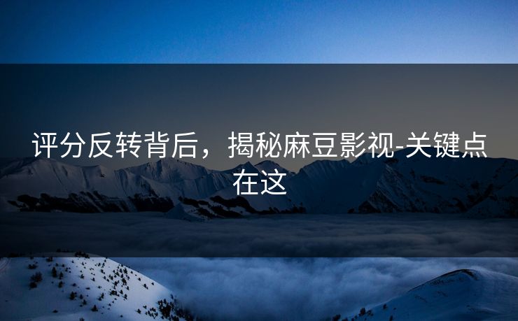 评分反转背后，揭秘麻豆影视-关键点在这