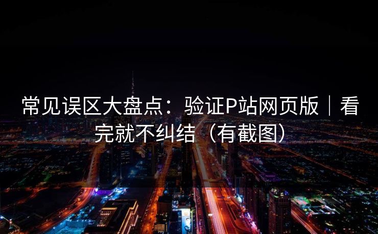常见误区大盘点：验证P站网页版｜看完就不纠结（有截图）