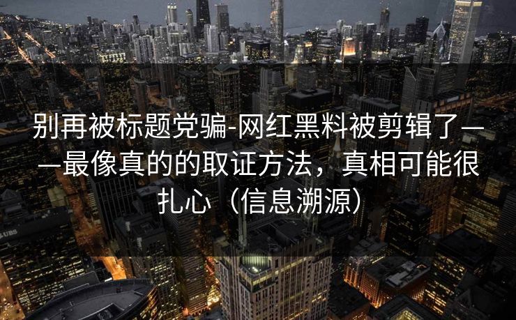 别再被标题党骗-网红黑料被剪辑了——最像真的的取证方法，真相可能很扎心（信息溯源）