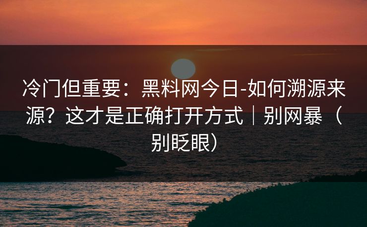 冷门但重要：黑料网今日-如何溯源来源？这才是正确打开方式｜别网暴（别眨眼）