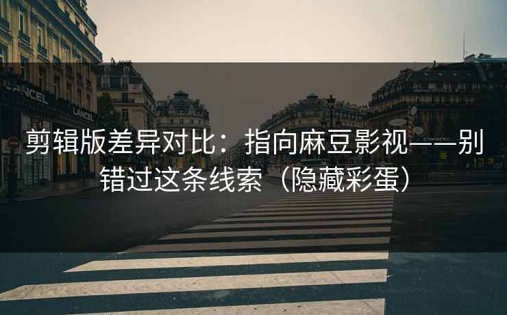 剪辑版差异对比：指向麻豆影视——别错过这条线索（隐藏彩蛋）