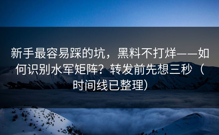 新手最容易踩的坑，黑料不打烊——如何识别水军矩阵？转发前先想三秒（时间线已整理）