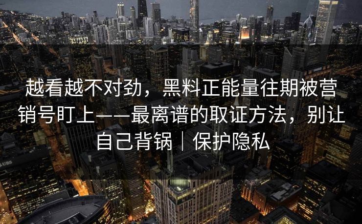 越看越不对劲，黑料正能量往期被营销号盯上——最离谱的取证方法，别让自己背锅｜保护隐私