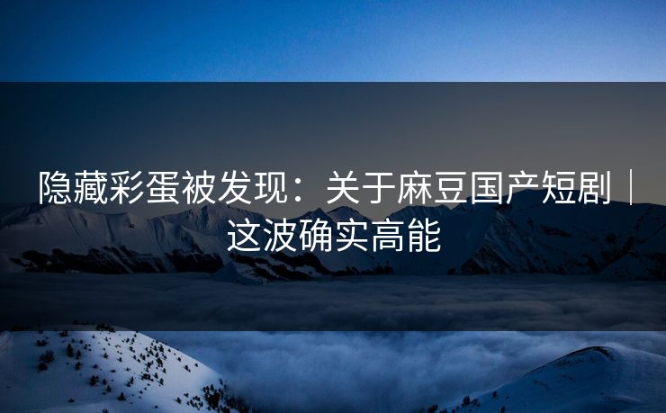 隐藏彩蛋被发现：关于麻豆国产短剧｜这波确实高能