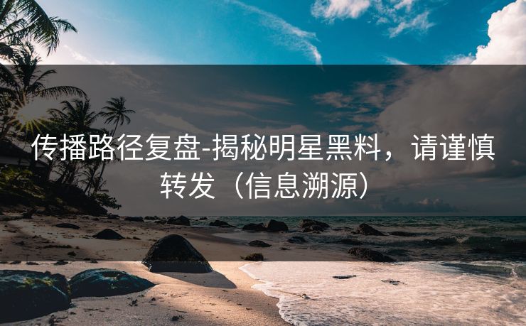 传播路径复盘-揭秘明星黑料，请谨慎转发（信息溯源）