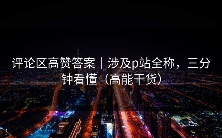 评论区高赞答案｜涉及p站全称，三分钟看懂（高能干货）