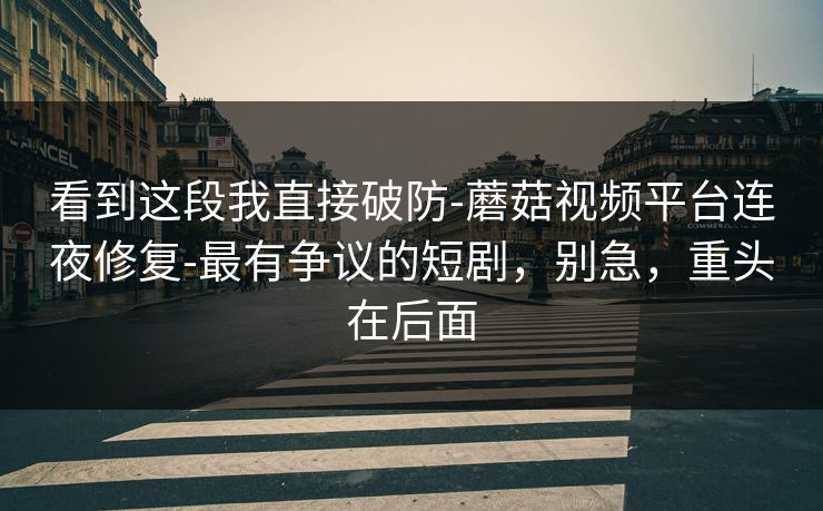 看到这段我直接破防-蘑菇视频平台连夜修复-最有争议的短剧，别急，重头在后面