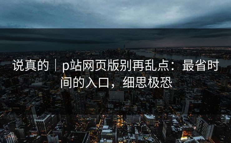 说真的｜p站网页版别再乱点：最省时间的入口，细思极恐